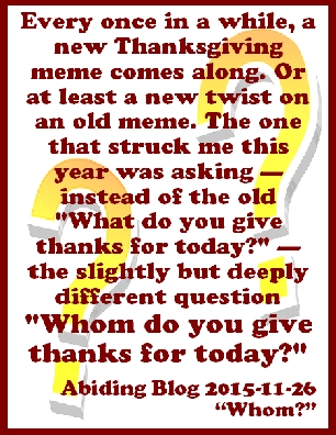 Every once in a while, a new Thanksgiving meme comes along. Or at least a new twist on an old meme. The one that struck me this year was asking--instead of the old "What do you give thanks for today?"--the slightly but deeply different question "WHOM do you give thanks for today?" #ThankYou #Thanksgiving #AbidingBlog2015Whom
